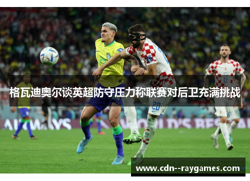 格瓦迪奥尔谈英超防守压力称联赛对后卫充满挑战 格瓦迪奥尔谈英超防守压力称联赛对后卫充满挑战