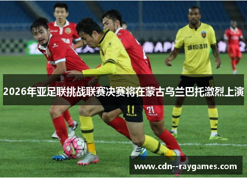 2026年亚足联挑战联赛决赛将在蒙古乌兰巴托激烈上演