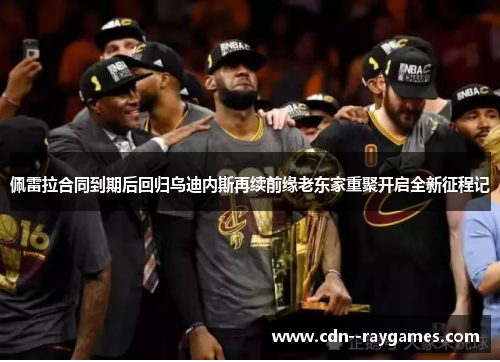 佩雷拉合同到期后回归乌迪内斯再续前缘老东家重聚开启全新征程记