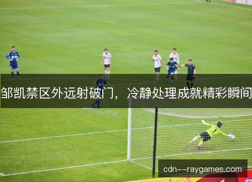邹凯禁区外远射破门,冷静处理成就精彩瞬间 邹凯禁区外远射破门,冷静处理成就精彩瞬间